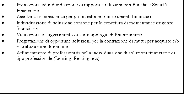 Casella di testo: Promozione ed individuazione di rapporti e relazioni con Banche e Societ FinanziarieAssistenza e consulenza per gli investimenti in strumenti finanziariIndividuazione di soluzione consone per la copertura di momentanee esigenze finanziarieValutazione e suggerimento di varie tipologie di finanziamentiProgettazione di opportune soluzioni per la contrazione di mutui per acquisto e/o ristrutturazioni di immobiliAffiancamento di professionisti nella individuazione di soluzioni finanziarie di tipo professionale (Leasing. Renting, etc)